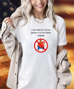 I will violently kill any person in a fat Albert cosplay Shirt