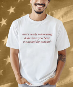 That’s Really Interesting Dude Have You Been Evaluated For Autism Shirt