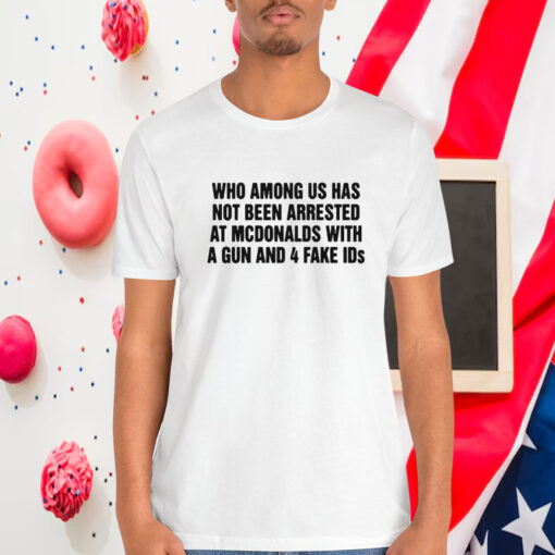 Who Among Us Has Not Been Arrested At Mcdonalds With A Gun And 4 Fake Ids Shirt