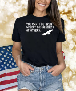 Philadelphia Eagles Philly You Can’t Be Great Without The Greatness Of Others Bird Shirt
