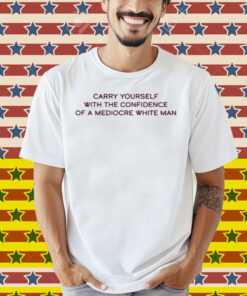 Broadway Carry Yourself With The Confidence Of A Mediocre White Man Shirt