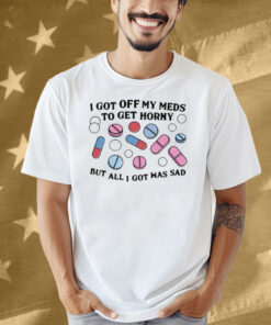I Got Off My Meds To Get Horny But All I Got Was Sad Shirt