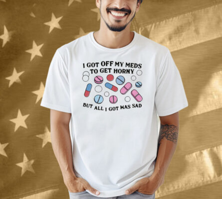I Got Off My Meds To Get Horny But All I Got Was Sad Shirt