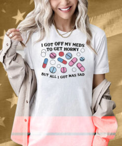 I Got Off My Meds To Get Horny But All I Got Was Sad Shirt
