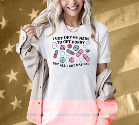 I Got Off My Meds To Get Horny But All I Got Was Sad Shirt