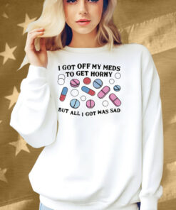I Got Off My Meds To Get Horny But All I Got Was Sad Shirt