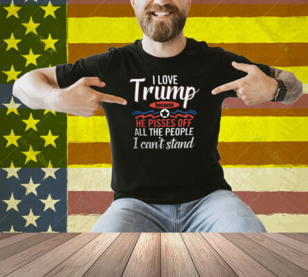 I Love Trump He Pisses Off All The People I Can’t Stand Shirt