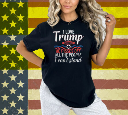 I Love Trump He Pisses Off All The People I Can’t Stand Shirt