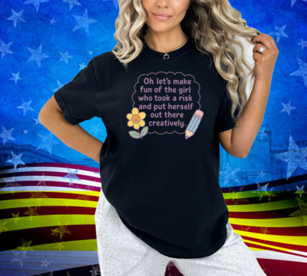 Oh Let's Make Fun Of The Girl Who Took A Risk And Put Herself Out There Creatively Shirt