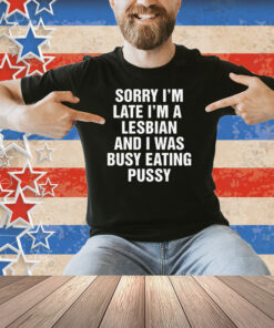 Sorry I'm Late I'm A Lesbian And I Was Busy Eating Pussy Shirt