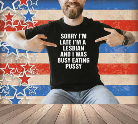 Sorry I'm Late I'm A Lesbian And I Was Busy Eating Pussy Shirt