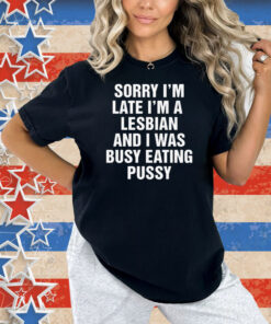 Sorry I'm Late I'm A Lesbian And I Was Busy Eating Pussy Shirt