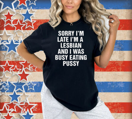 Sorry I'm Late I'm A Lesbian And I Was Busy Eating Pussy Shirt