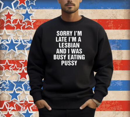 Sorry I'm Late I'm A Lesbian And I Was Busy Eating Pussy Shirt
