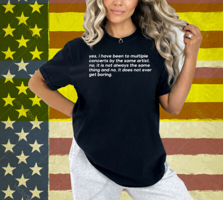 Yes I Have Been To Multiple Concerts By The Same Artist No It Is Not Always The Same Thing And No It Does Not Ever Get Boring Shirt