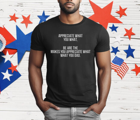 Appreciate What You What Be Are The Makes Appreciate What What You Dad T-Shirt
