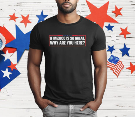 If Mexico Is So Great Why Are You Here T-Shirt