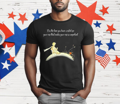 It I s The Time You Have Wasted For Your Rose That Makes Your Rose So Important T-Shirt