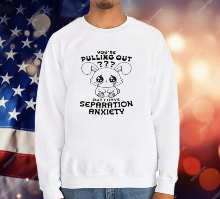 You're Pulling Out But I Have Separation Anxiety T-Shirt