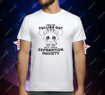 You're Pulling Out But I Have Separation Anxiety T-Shirt