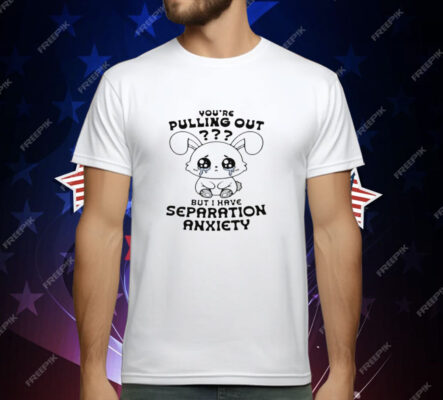 You're Pulling Out But I Have Separation Anxiety T-Shirt