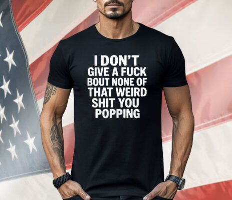 I Don’t Give A Fuck Bout None Of That Weird Shit You Popping Shirt