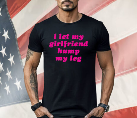 I Let My Girlfriend Hump My Leg Shirt