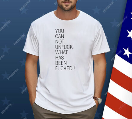 You Can Not Unfuck What Has Been Fucked Shirt