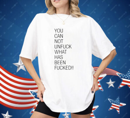 You Can Not Unfuck What Has Been Fucked Shirt