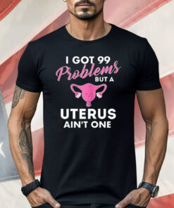 I Got 99 Problems But A Uterus Ain’t One Shirt