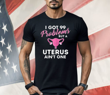 I Got 99 Problems But A Uterus Ain’t One Shirt 