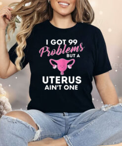 I Got 99 Problems But A Uterus Ain’t One Shirt