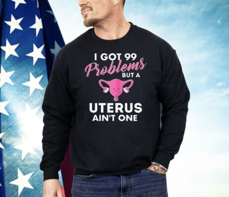 I Got 99 Problems But A Uterus Ain’t One Shirt 