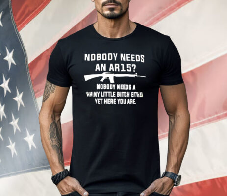 Nobody Needs An AR15 Nobody Needs A Whiny Little Bitch Either Yet Here You Are Shirt 