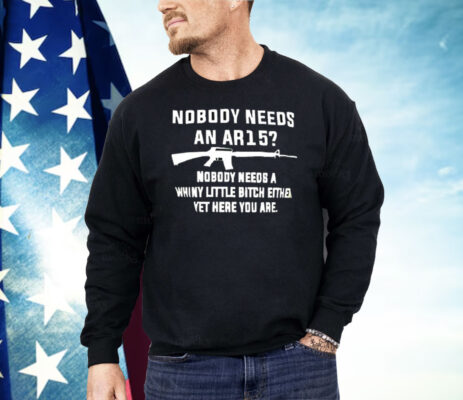 Nobody Needs An AR15 Nobody Needs A Whiny Little Bitch Either Yet Here You Are Shirt 