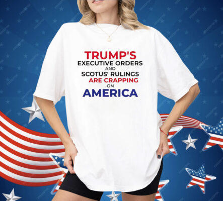 Trump’s Executive Orders And SCOTUS Rulings Are Crapping on America Shirt