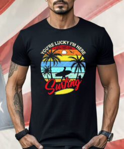 You’re Lucky I’m Here I Could Have Gone Surfing Shirt