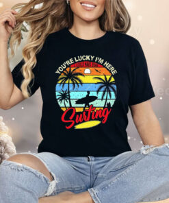 You’re Lucky I’m Here I Could Have Gone Surfing Shirt