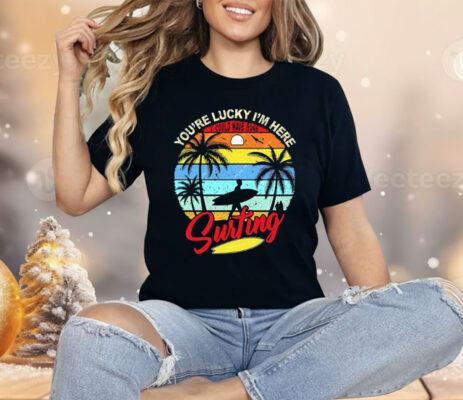You’re Lucky I’m Here I Could Have Gone Surfing Shirt 