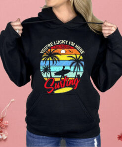 You’re Lucky I’m Here I Could Have Gone Surfing Shirt