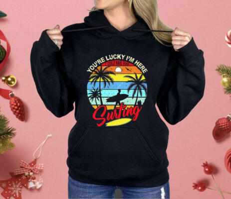 You’re Lucky I’m Here I Could Have Gone Surfing Shirt 