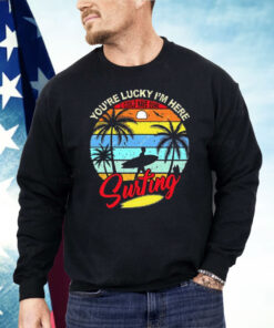 You’re Lucky I’m Here I Could Have Gone Surfing Shirt