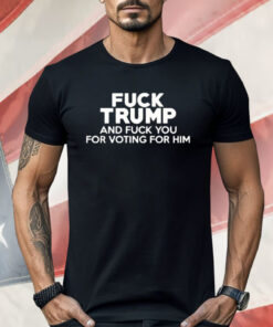 Fuck Trump And Fuck You For Voting For Him Shirt