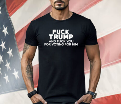Fuck Trump And Fuck You For Voting For Him Shirt