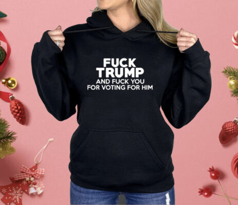 Fuck Trump And Fuck You For Voting For Him Shirt